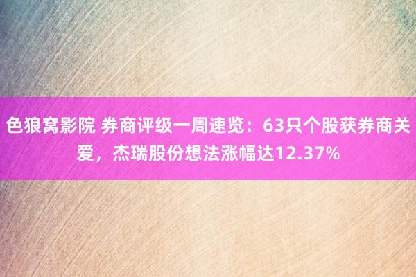 色狼窝影院 券商评级一周速览：63只个股获券商关爱，杰瑞股份想法涨幅达12.37%