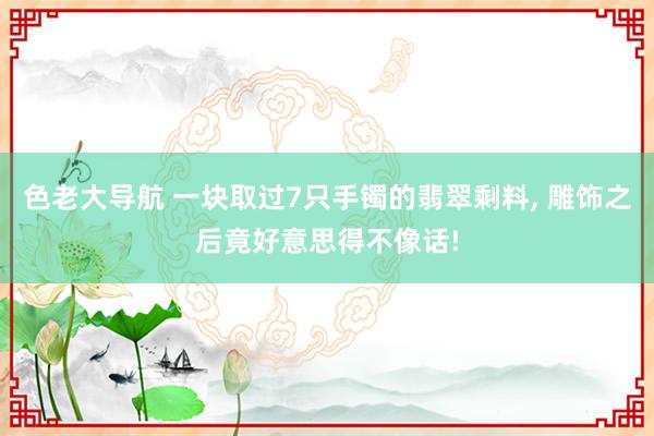 色老大导航 一块取过7只手镯的翡翠剩料， 雕饰之后竟好意思得不像话!