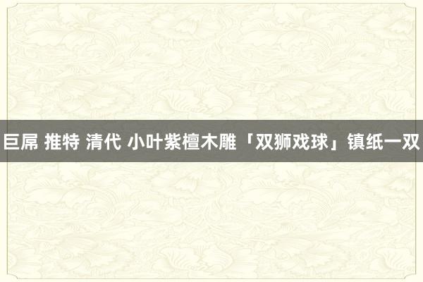 巨屌 推特 清代 小叶紫檀木雕「双狮戏球」镇纸一双