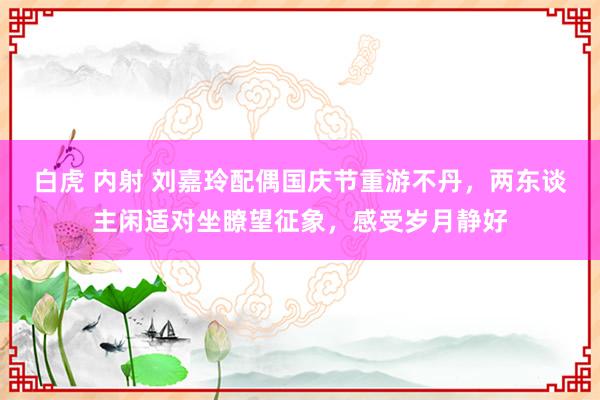 白虎 内射 刘嘉玲配偶国庆节重游不丹，两东谈主闲适对坐瞭望征象，感受岁月静好