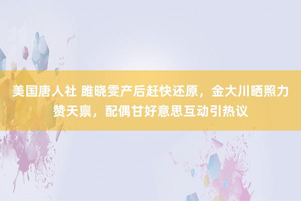 美国唐人社 雎晓雯产后赶快还原，金大川晒照力赞天禀，配偶甘好意思互动引热议