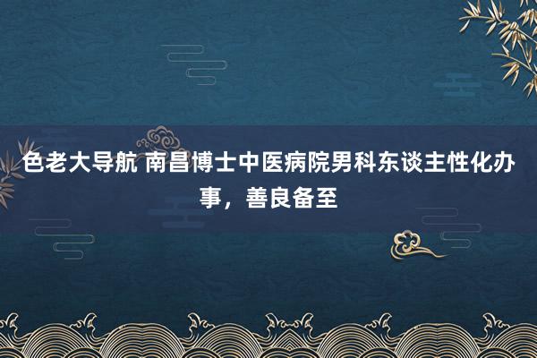 色老大导航 南昌博士中医病院男科东谈主性化办事，善良备至