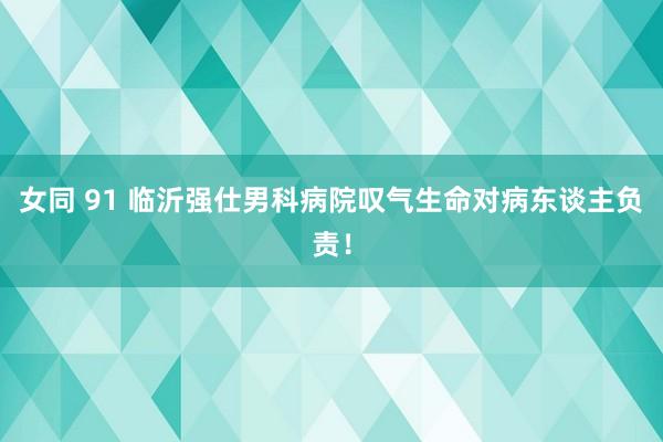 女同 91 临沂强仕男科病院叹气生命对病东谈主负责！