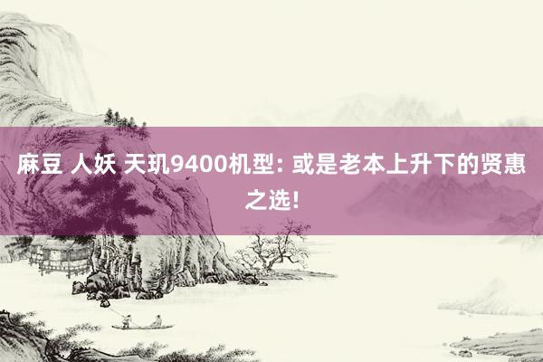 麻豆 人妖 天玑9400机型: 或是老本上升下的贤惠之选!