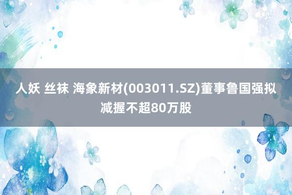 人妖 丝袜 海象新材(003011.SZ)董事鲁国强拟减握不超80万股