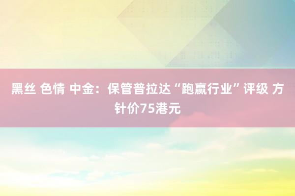 黑丝 色情 中金：保管普拉达“跑赢行业”评级 方针价75港元