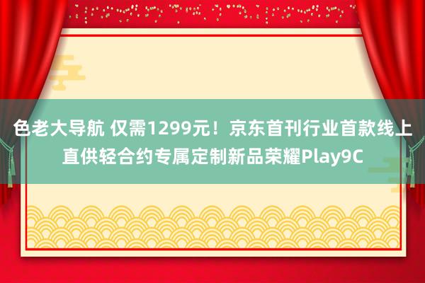 色老大导航 仅需1299元！京东首刊行业首款线上直供轻合约专属定制新品荣耀Play9C