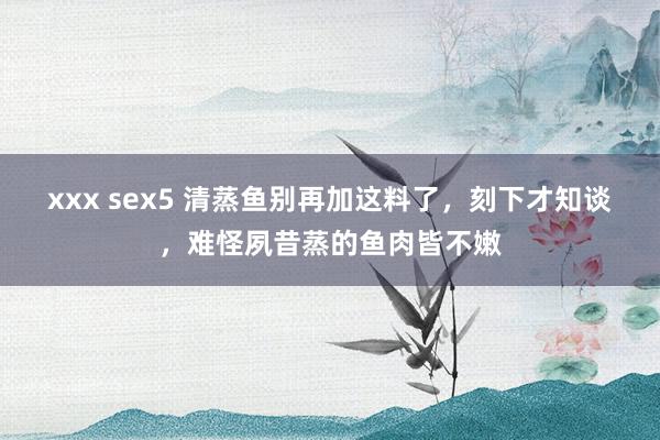 xxx sex5 清蒸鱼别再加这料了，刻下才知谈，难怪夙昔蒸的鱼肉皆不嫩