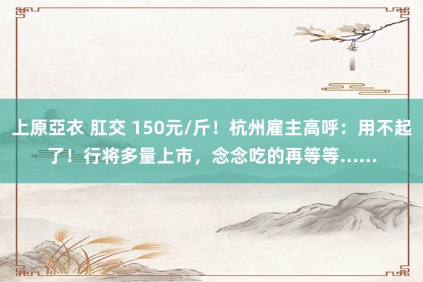 上原亞衣 肛交 150元/斤！杭州雇主高呼：用不起了！行将多量上市，念念吃的再等等......