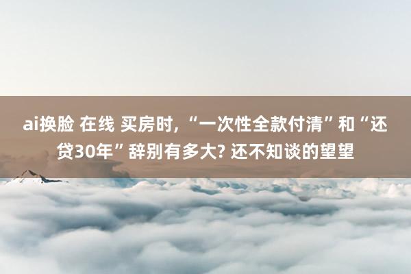 ai换脸 在线 买房时， “一次性全款付清”和“还贷30年”辞别有多大? 还不知谈的望望