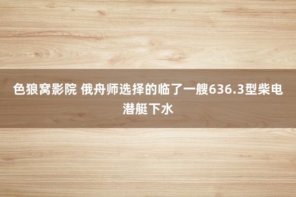 色狼窝影院 俄舟师选择的临了一艘636.3型柴电潜艇下水