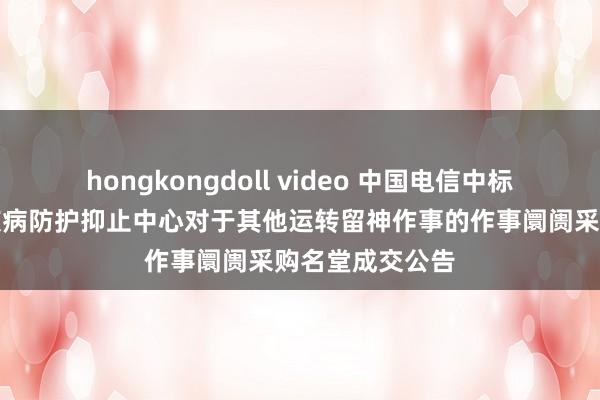 hongkongdoll video 中国电信中标效果：精河县疾病防护抑止中心对于其他运转留神作事的作事阛阓采购名堂成交公告