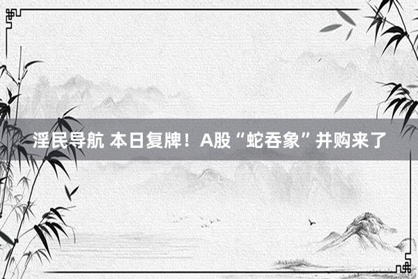 淫民导航 本日复牌！A股“蛇吞象”并购来了