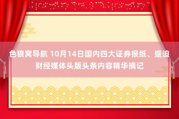 色狼窝导航 10月14日国内四大证券报纸、蹙迫财经媒体头版头条内容精华摘记