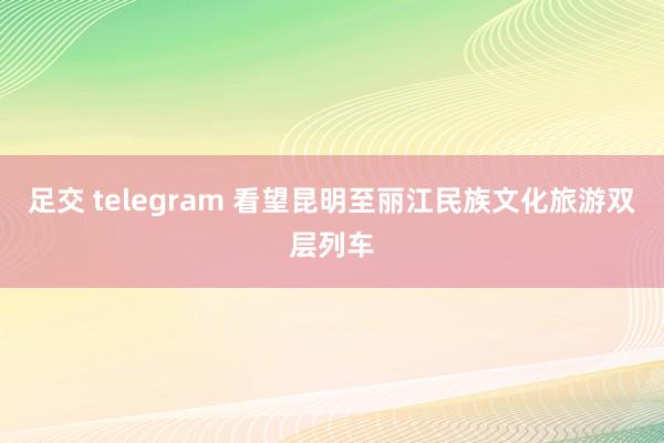 足交 telegram 看望昆明至丽江民族文化旅游双层列车