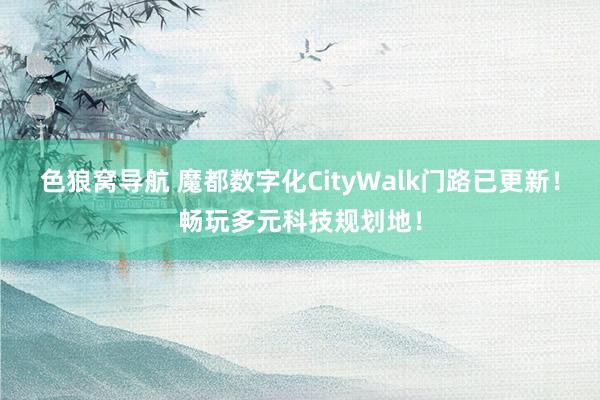 色狼窝导航 魔都数字化CityWalk门路已更新！畅玩多元科技规划地！