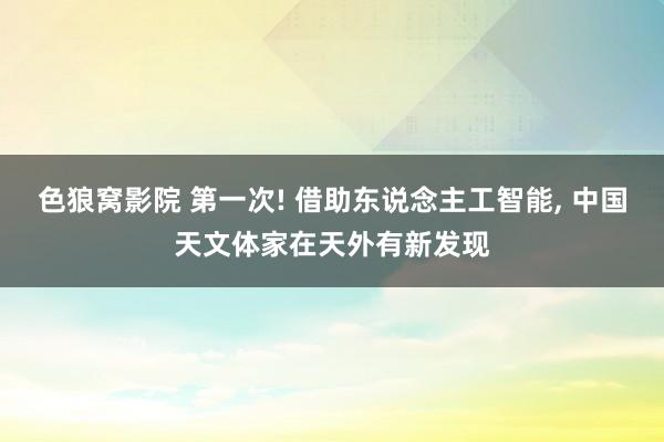 色狼窝影院 第一次! 借助东说念主工智能， 中国天文体家在天外有新发现