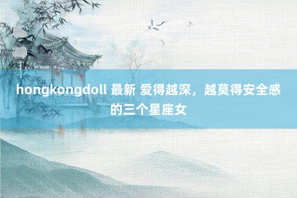 hongkongdoll 最新 爱得越深，越莫得安全感的三个星座女