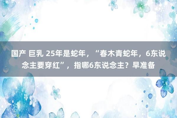 国产 巨乳 25年是蛇年，“春木青蛇年，6东说念主要穿红”，指哪6东说念主？早准备