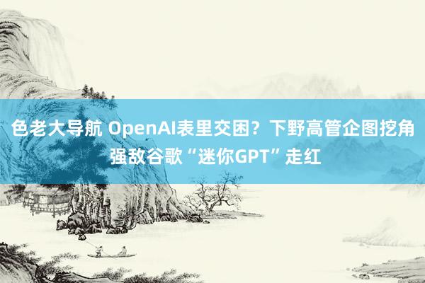 色老大导航 OpenAI表里交困？下野高管企图挖角 强敌谷歌“迷你GPT”走红