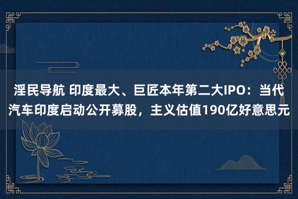 淫民导航 印度最大、巨匠本年第二大IPO：当代汽车印度启动公开募股，主义估值190亿好意思元