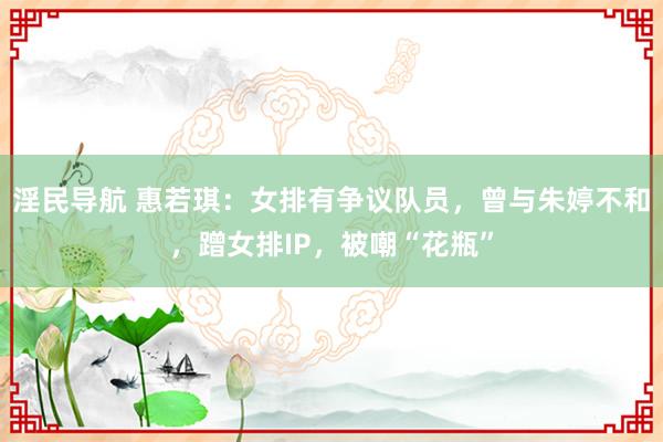 淫民导航 惠若琪：女排有争议队员，曾与朱婷不和，蹭女排IP，被嘲“花瓶”