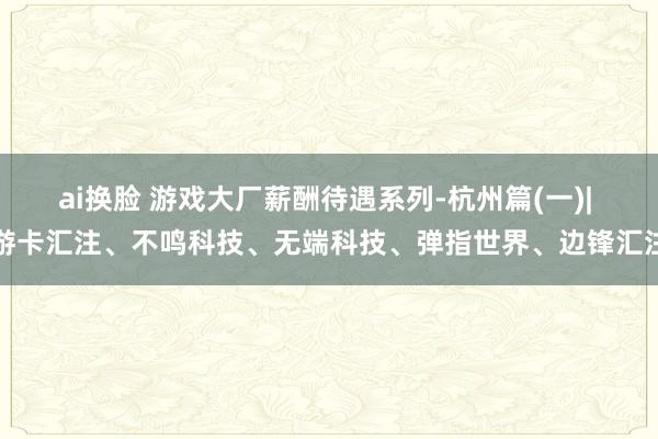 ai换脸 游戏大厂薪酬待遇系列-杭州篇(一)| 游卡汇注、不鸣科技、无端科技、弹指世界、边锋汇注