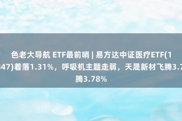 色老大导航 ETF最前哨 | 易方达中证医疗ETF(159847)着落1.31%，呼吸机主题走弱，天晟新材飞腾3.78%