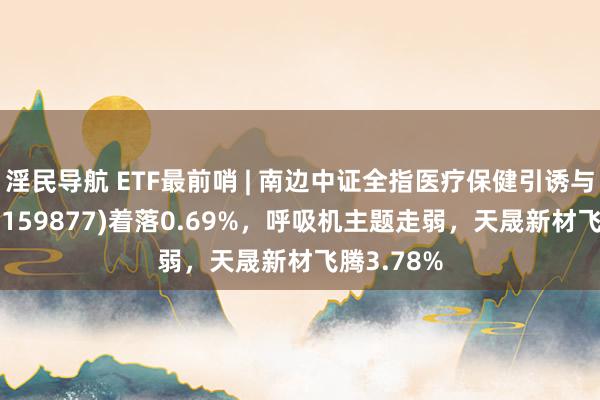 淫民导航 ETF最前哨 | 南边中证全指医疗保健引诱与管事ETF(159877)着落0.69%，呼吸机主题走弱，天晟新材飞腾3.78%