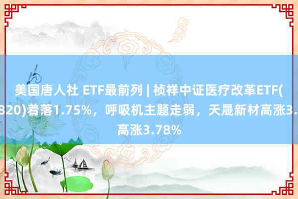 美国唐人社 ETF最前列 | 祯祥中证医疗改革ETF(516820)着落1.75%，呼吸机主题走弱，天晟新材高涨3.78%