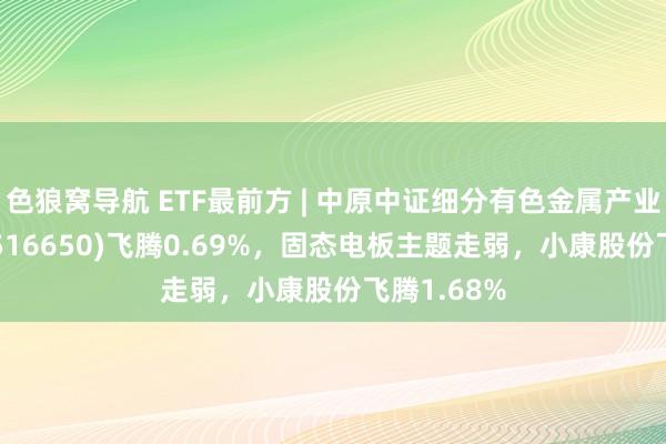 色狼窝导航 ETF最前方 | 中原中证细分有色金属产业主题ETF(516650)飞腾0.69%，固态电板主题走弱，小康股份飞腾1.68%