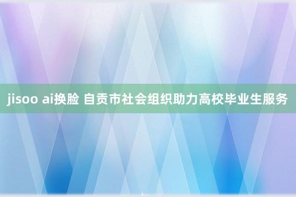 jisoo ai换脸 自贡市社会组织助力高校毕业生服务