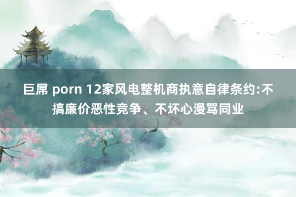 巨屌 porn 12家风电整机商执意自律条约:不搞廉价恶性竞争、不坏心漫骂同业