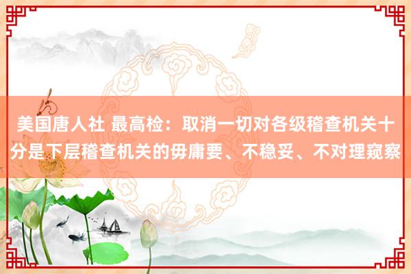 美国唐人社 最高检：取消一切对各级稽查机关十分是下层稽查机关的毋庸要、不稳妥、不对理窥察