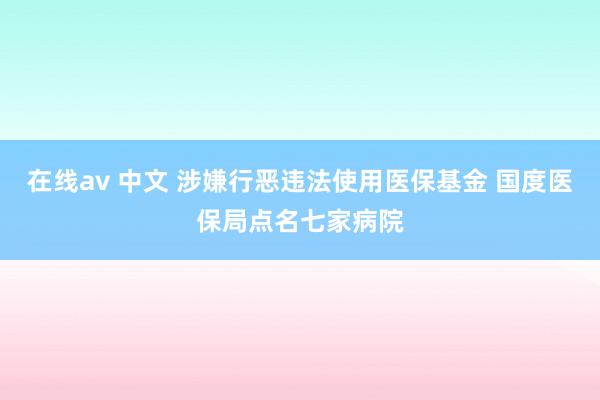 在线av 中文 涉嫌行恶违法使用医保基金 国度医保局点名七家病院