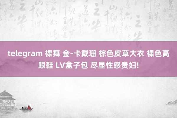 telegram 裸舞 金-卡戴珊 棕色皮草大衣 裸色高跟鞋 LV盒子包 尽显性感贵妇!