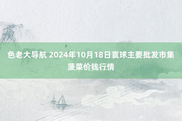 色老大导航 2024年10月18日寰球主要批发市集菠菜价钱行情