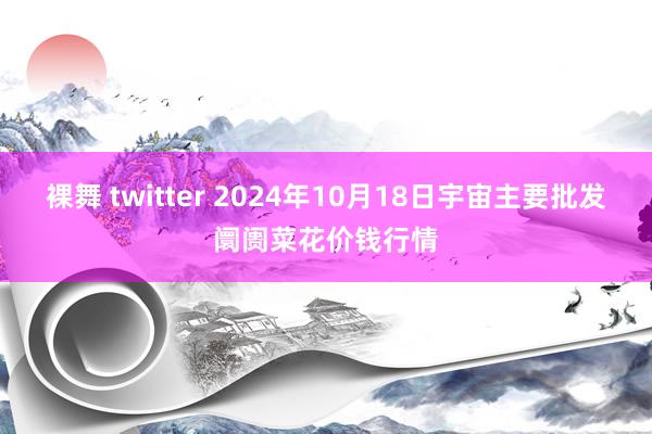 裸舞 twitter 2024年10月18日宇宙主要批发阛阓菜花价钱行情