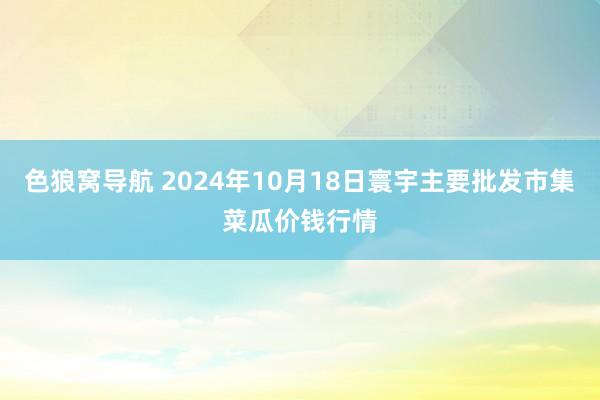 色狼窝导航 2024年10月18日寰宇主要批发市集菜瓜价钱行情