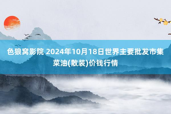 色狼窝影院 2024年10月18日世界主要批发市集菜油(散装)价钱行情