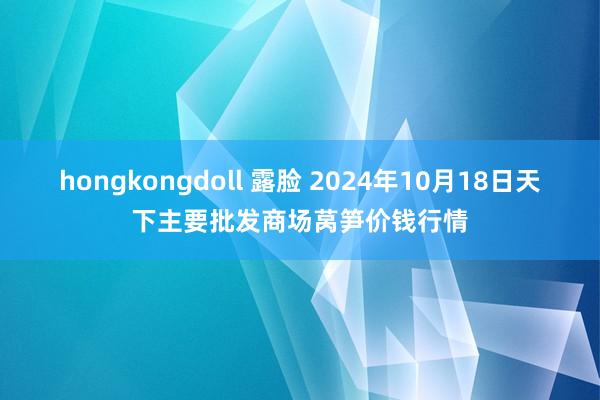 hongkongdoll 露脸 2024年10月18日天下主要批发商场莴笋价钱行情