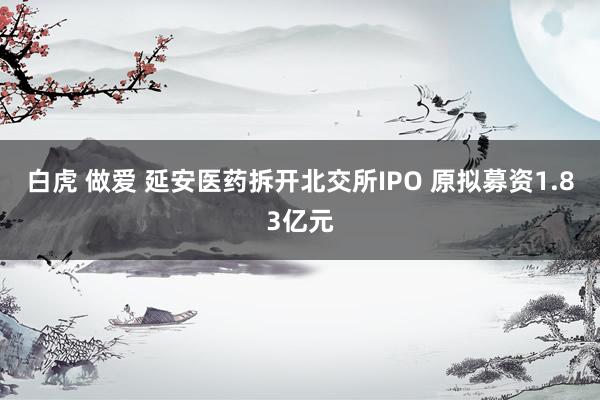 白虎 做爱 延安医药拆开北交所IPO 原拟募资1.83亿元