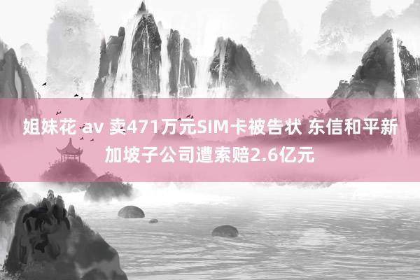 姐妹花 av 卖471万元SIM卡被告状 东信和平新加坡子公司遭索赔2.6亿元