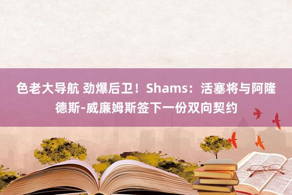 色老大导航 劲爆后卫！Shams：活塞将与阿隆德斯-威廉姆斯签下一份双向契约