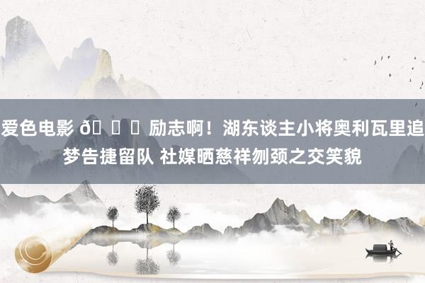 爱色电影 👍励志啊！湖东谈主小将奥利瓦里追梦告捷留队 社媒晒慈祥刎颈之交笑貌