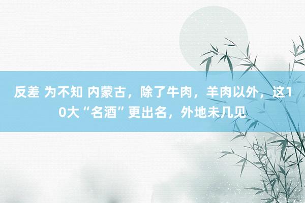 反差 为不知 内蒙古，除了牛肉，羊肉以外，这10大“名酒”更出名，外地未几见