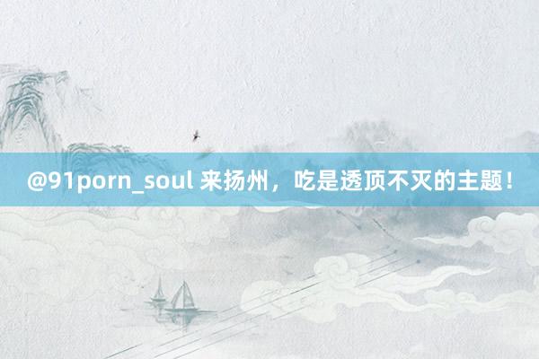 @91porn_soul 来扬州，吃是透顶不灭的主题！