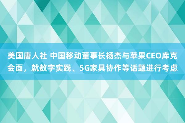 美国唐人社 中国移动董事长杨杰与苹果CEO库克会面，就数字实践、5G家具协作等话题进行考虑