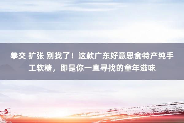 拳交 扩张 别找了！这款广东好意思食特产纯手工软糖，即是你一直寻找的童年滋味