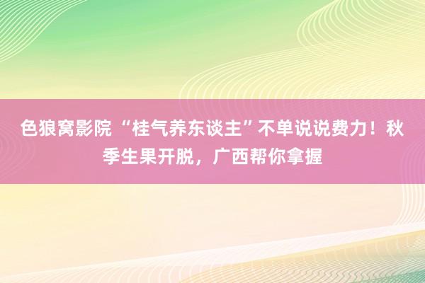 色狼窝影院 “桂气养东谈主”不单说说费力！秋季生果开脱，广西帮你拿握